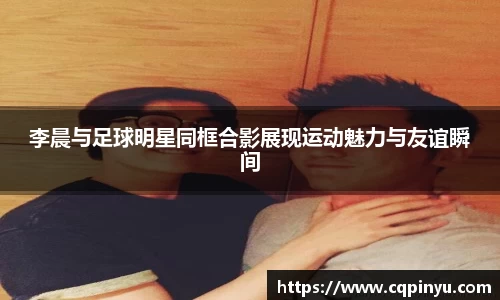 李晨与足球明星同框合影展现运动魅力与友谊瞬间